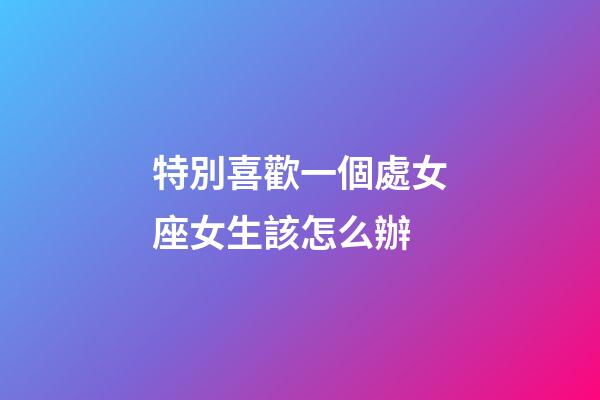 特別喜歡一個處女座女生該怎么辦-第1張-星座運勢-玄機派