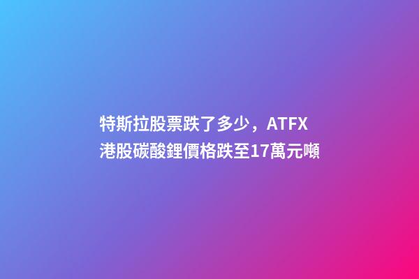 特斯拉股票跌了多少，ATFX港股碳酸鋰價格跌至17萬元噸