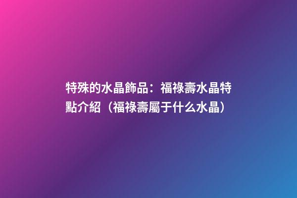 特殊的水晶飾品：福祿壽水晶特點介紹（福祿壽屬于什么水晶）
