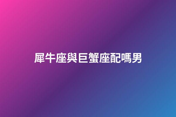 犀牛座與巨蟹座配嗎男