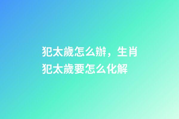 犯太歲怎么辦，生肖犯太歲要怎么化解