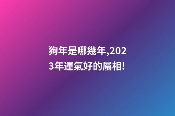 狗年是哪幾年,2023年運氣好的屬相!-第1張-觀點-玄機派