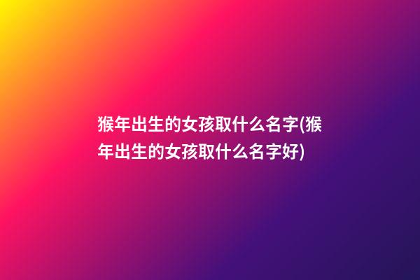 猴年出生的女孩取什么名字(猴年出生的女孩取什么名字好)