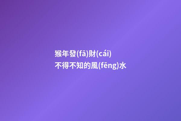 猴年發(fā)財(cái)不得不知的風(fēng)水