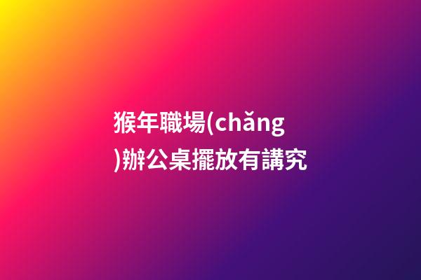 猴年職場(chǎng)辦公桌擺放有講究