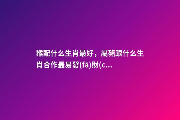 猴配什么生肖最好，屬豬跟什么生肖合作最易發(fā)財(cái)!-第1張-觀點(diǎn)-玄機(jī)派