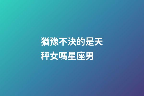 猶豫不決的是天秤女嗎星座男-第1張-星座運勢-玄機派