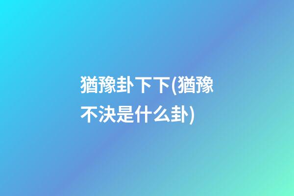 猶豫卦下下(猶豫不決是什么卦)