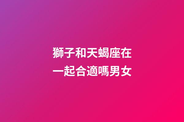 獅子和天蝎座在一起合適嗎男女-第1張-星座運勢-玄機派