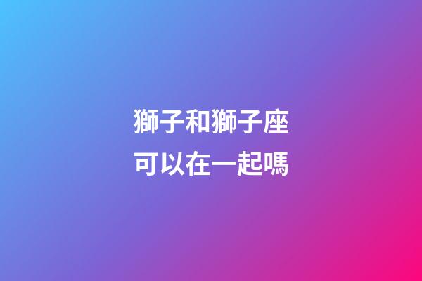 獅子和獅子座可以在一起嗎-第1張-星座運勢-玄機派
