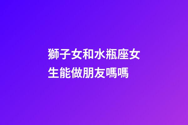 獅子女和水瓶座女生能做朋友嗎嗎-第1張-星座運(yùn)勢(shì)-玄機(jī)派