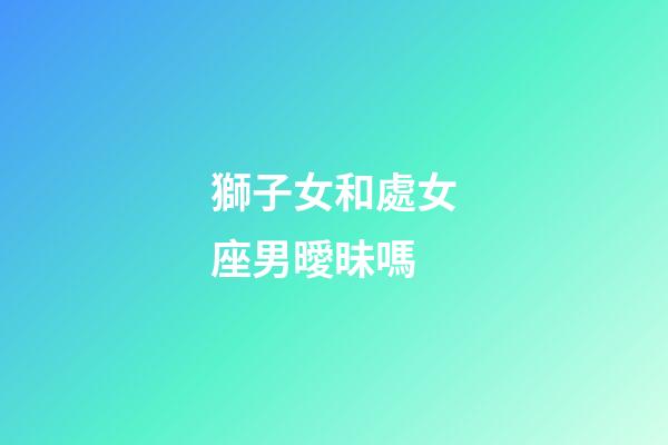 獅子女和處女座男曖昧嗎-第1張-星座運勢-玄機派