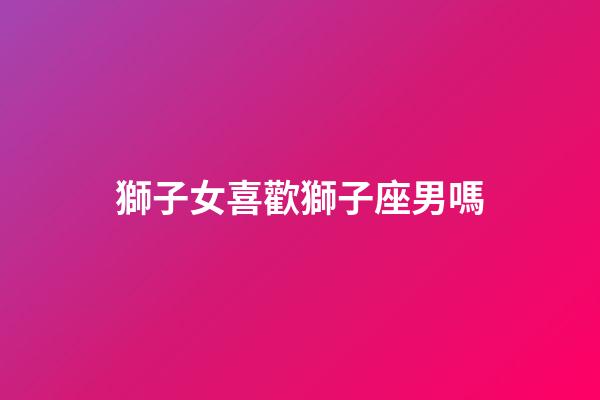 獅子女喜歡獅子座男嗎-第1張-星座運勢-玄機派
