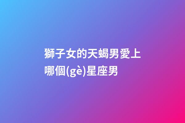 獅子女的天蝎男愛上哪個(gè)星座男-第1張-星座運(yùn)勢(shì)-玄機(jī)派