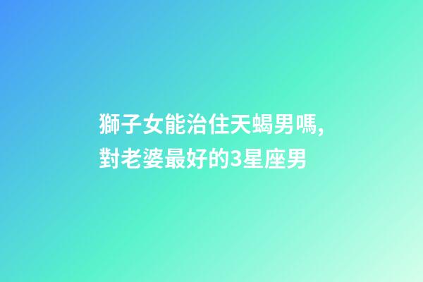 獅子女能治住天蝎男嗎,對老婆最好的3星座男-第1張-觀點(diǎn)-玄機(jī)派