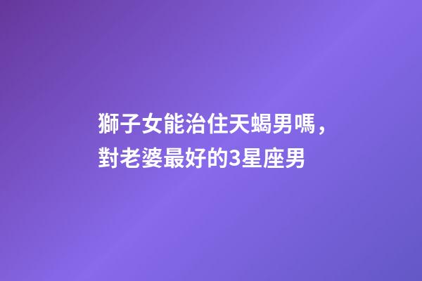獅子女能治住天蝎男嗎，對老婆最好的3星座男-第1張-觀點(diǎn)-玄機(jī)派