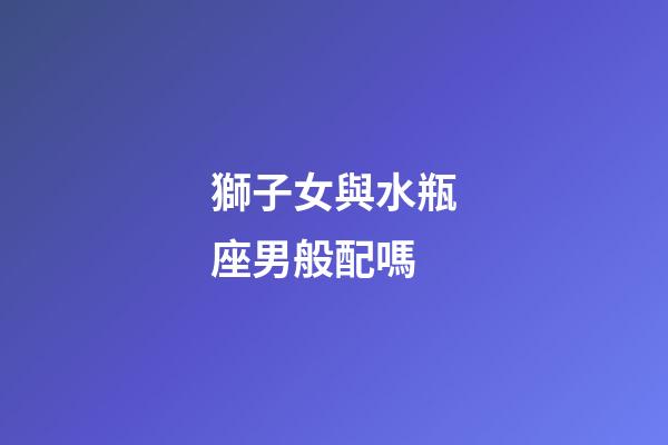 獅子女與水瓶座男般配嗎-第1張-星座運(yùn)勢(shì)-玄機(jī)派