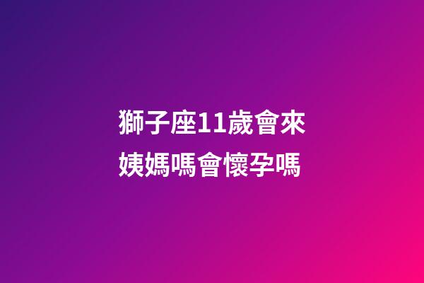 獅子座11歲會來姨媽嗎會懷孕嗎-第1張-星座運勢-玄機派