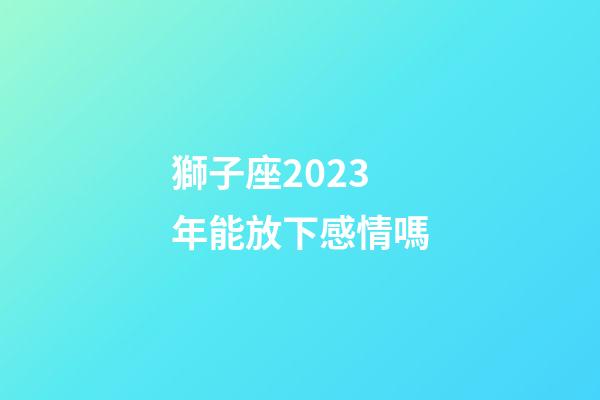 獅子座2023年能放下感情嗎-第1張-星座運勢-玄機派