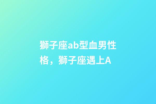 獅子座ab型血男性格，獅子座遇上A-第1張-觀點-玄機派