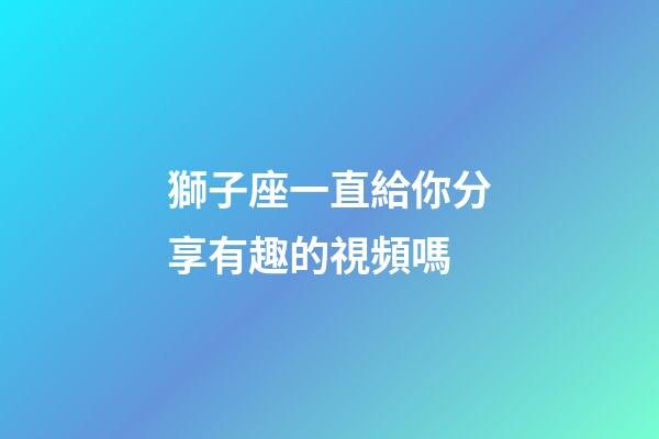 獅子座一直給你分享有趣的視頻嗎-第1張-星座運勢-玄機派
