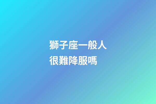 獅子座一般人很難降服嗎-第1張-星座運(yùn)勢(shì)-玄機(jī)派