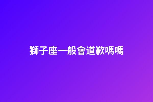 獅子座一般會道歉嗎嗎-第1張-星座運勢-玄機派