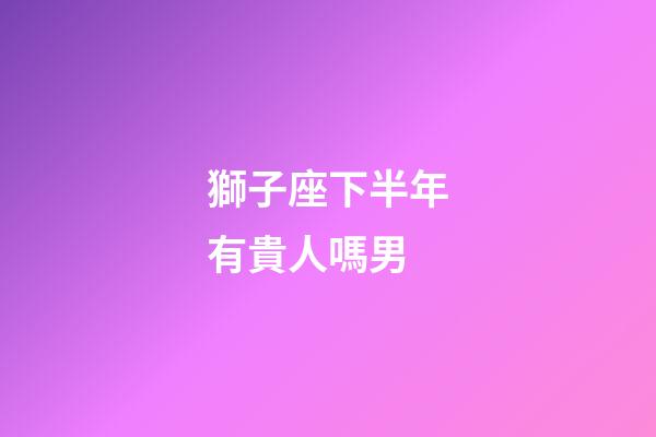 獅子座下半年有貴人嗎男-第1張-星座運勢-玄機派