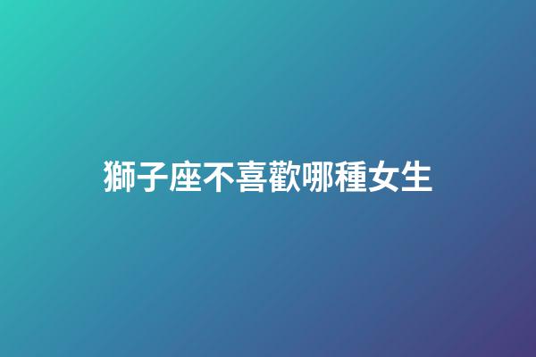 獅子座不喜歡哪種女生（獅子男會愛上哪種女人）-第1張-星座運勢-玄機派