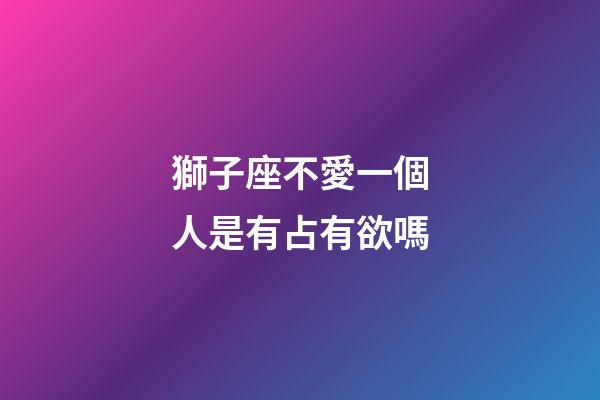 獅子座不愛一個人是有占有欲嗎-第1張-星座運勢-玄機派
