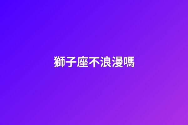 獅子座不浪漫嗎-第1張-星座運勢-玄機派