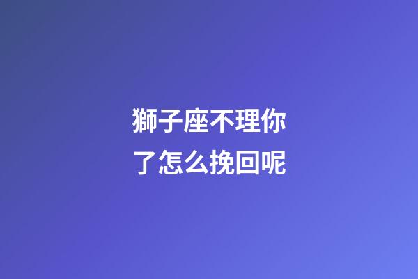 獅子座不理你了怎么挽回呢-第1張-星座運(yùn)勢(shì)-玄機(jī)派