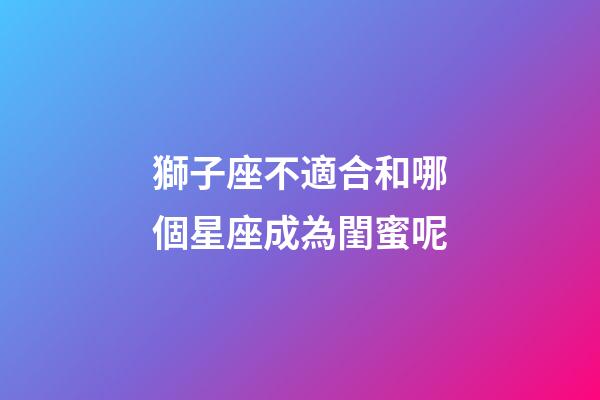 獅子座不適合和哪個星座成為閨蜜呢-第1張-星座運勢-玄機派