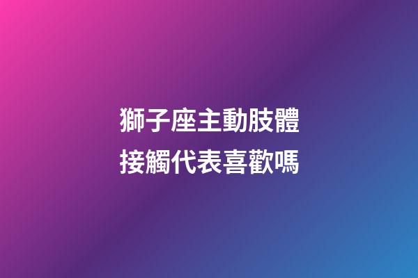 獅子座主動肢體接觸代表喜歡嗎-第1張-星座運勢-玄機派
