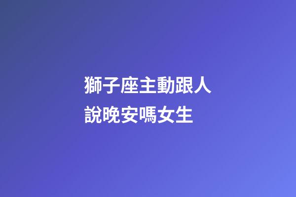 獅子座主動跟人說晚安嗎女生-第1張-星座運勢-玄機派
