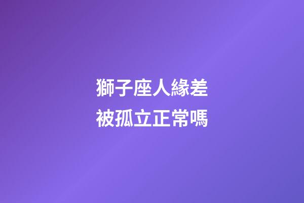 獅子座人緣差被孤立正常嗎-第1張-星座運(yùn)勢(shì)-玄機(jī)派