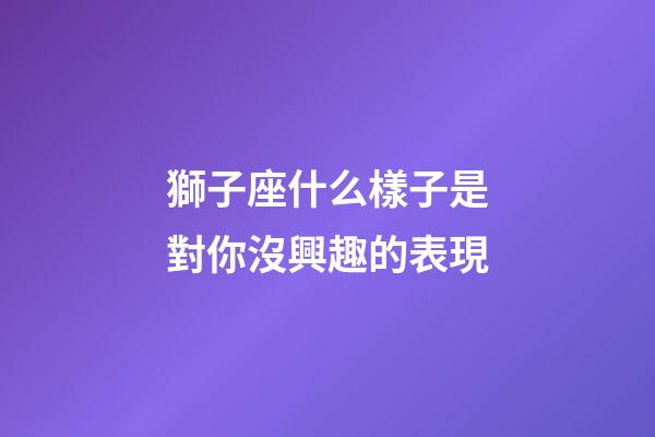 獅子座什么樣子是對你沒興趣的表現-第1張-星座運勢-玄機派