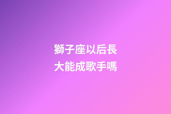 獅子座以后長大能成歌手嗎-第1張-星座運勢-玄機派