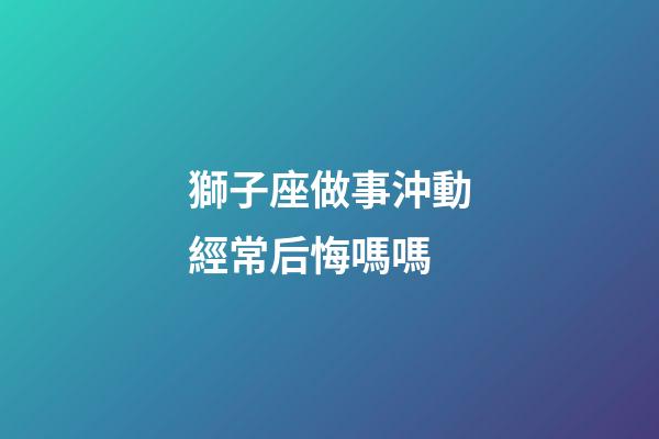 獅子座做事沖動經常后悔嗎嗎-第1張-星座運勢-玄機派