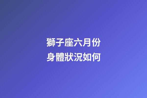 獅子座六月份身體狀況如何-第1張-星座運勢-玄機派