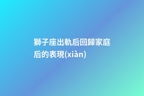 獅子座出軌后回歸家庭后的表現(xiàn)-第1張-星座運(yùn)勢(shì)-玄機(jī)派
