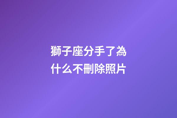 獅子座分手了為什么不刪除照片-第1張-星座運勢-玄機派