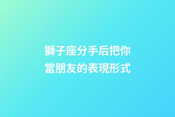 獅子座分手后把你當朋友的表現形式-第1張-星座運勢-玄機派