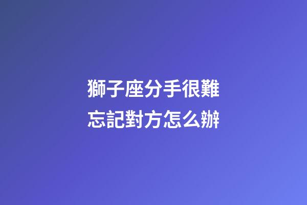 獅子座分手很難忘記對方怎么辦-第1張-星座運勢-玄機派