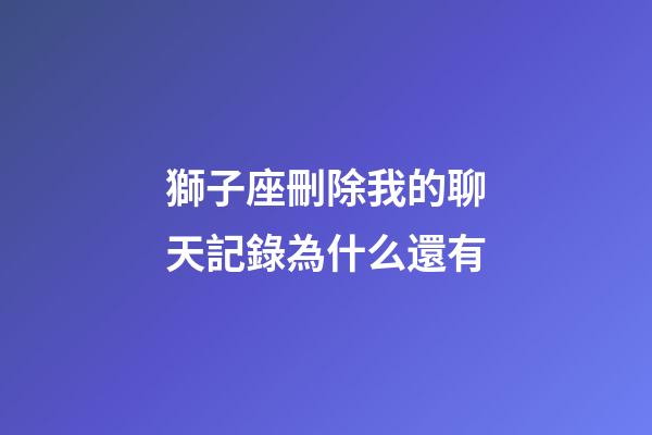 獅子座刪除我的聊天記錄為什么還有-第1張-星座運勢-玄機派
