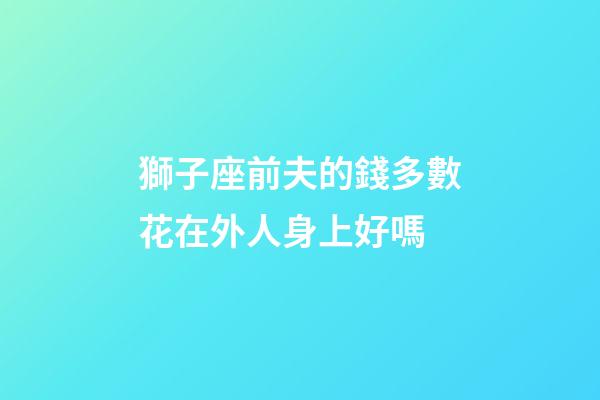 獅子座前夫的錢多數花在外人身上好嗎-第1張-星座運勢-玄機派