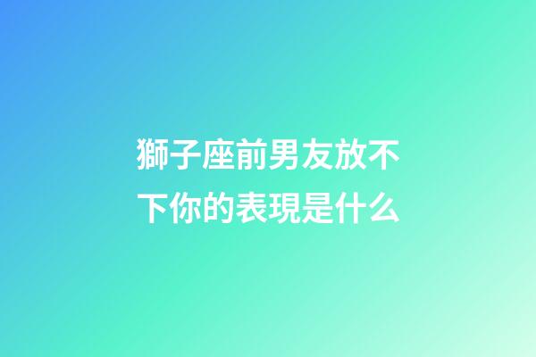 獅子座前男友放不下你的表現是什么-第1張-星座運勢-玄機派