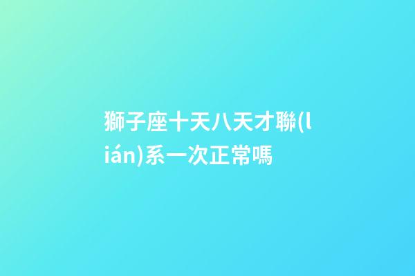 獅子座十天八天才聯(lián)系一次正常嗎