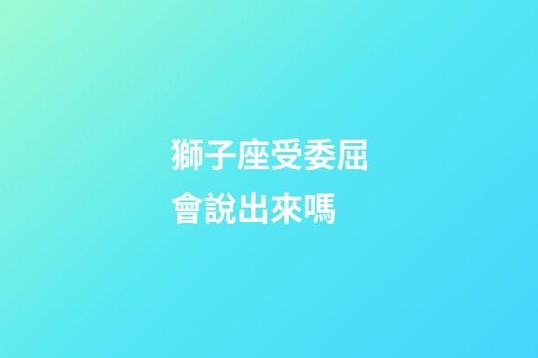 獅子座受委屈會說出來嗎-第1張-星座運勢-玄機派