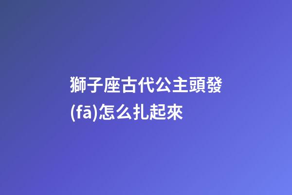 獅子座古代公主頭發(fā)怎么扎起來-第1張-星座運(yùn)勢-玄機(jī)派